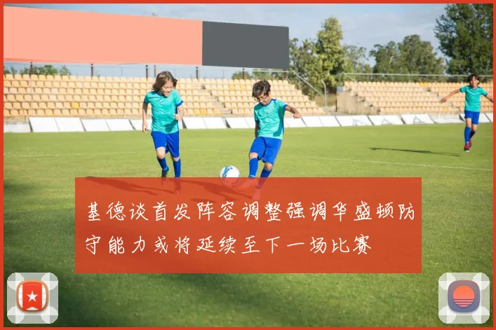 基德谈首发阵容调整强调华盛顿防守能力或将延续至下一场比赛