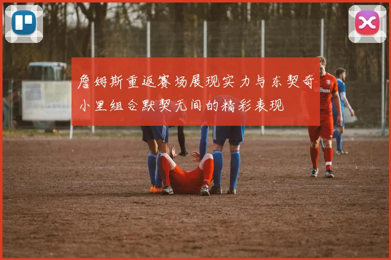 詹姆斯重返赛场展现实力与东契奇小里组合默契无间的精彩表现