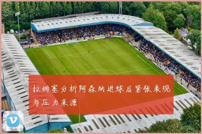 拉姆塞分析阿森纳进球后紧张表现与压力来源