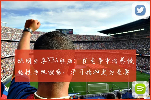 姚明分享NBA经历：在竞争中培养侵略性与饥饿感，学习精神更为重要