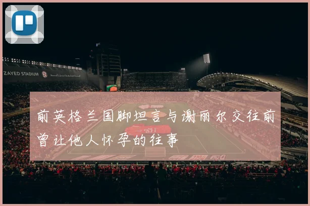 前英格兰国脚坦言与谢丽尔交往前曾让他人怀孕的往事