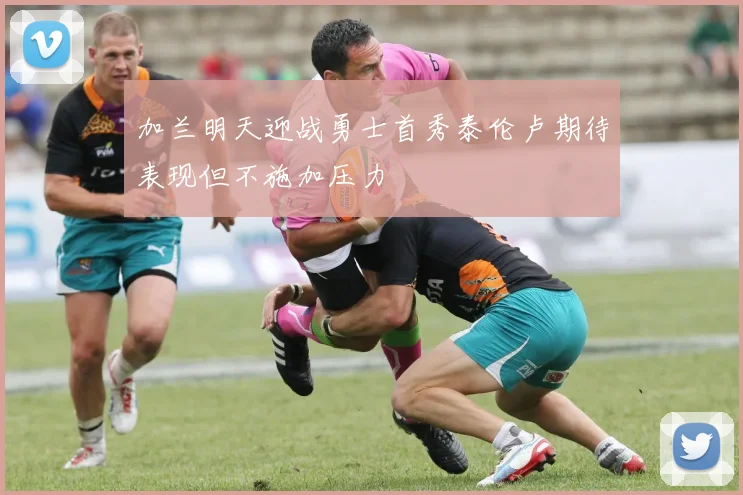 加兰明天迎战勇士首秀泰伦卢期待表现但不施加压力