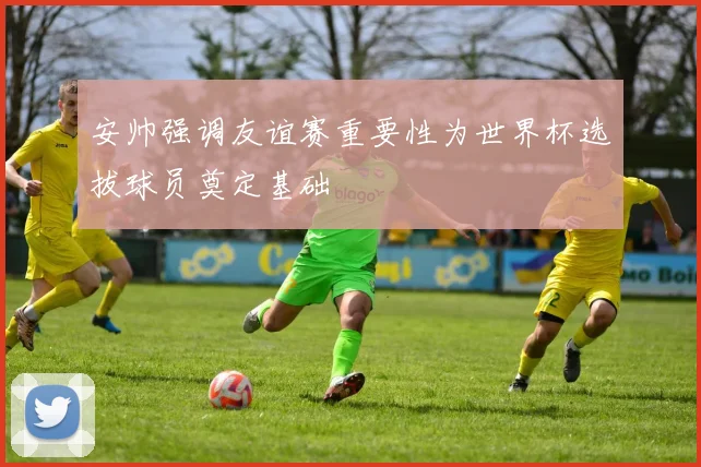 安帅强调友谊赛重要性为世界杯选拔球员奠定基础