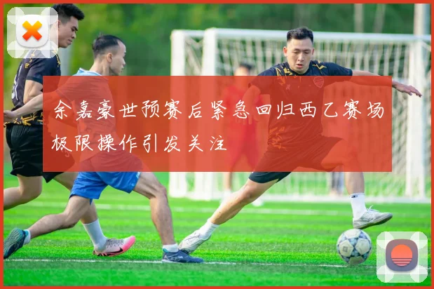 余嘉豪世预赛后紧急回归西乙赛场极限操作引发关注