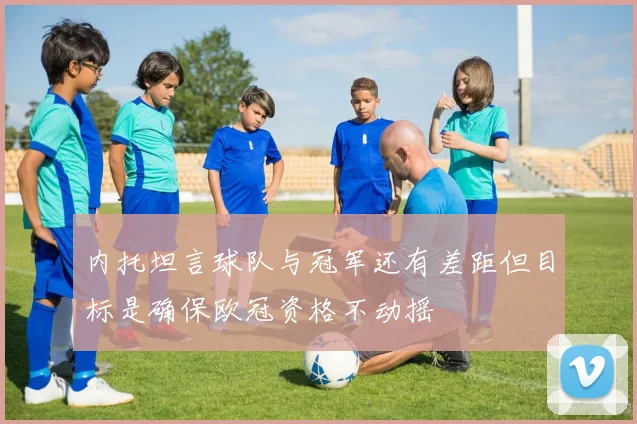 内托坦言球队与冠军还有差距但目标是确保欧冠资格不动摇