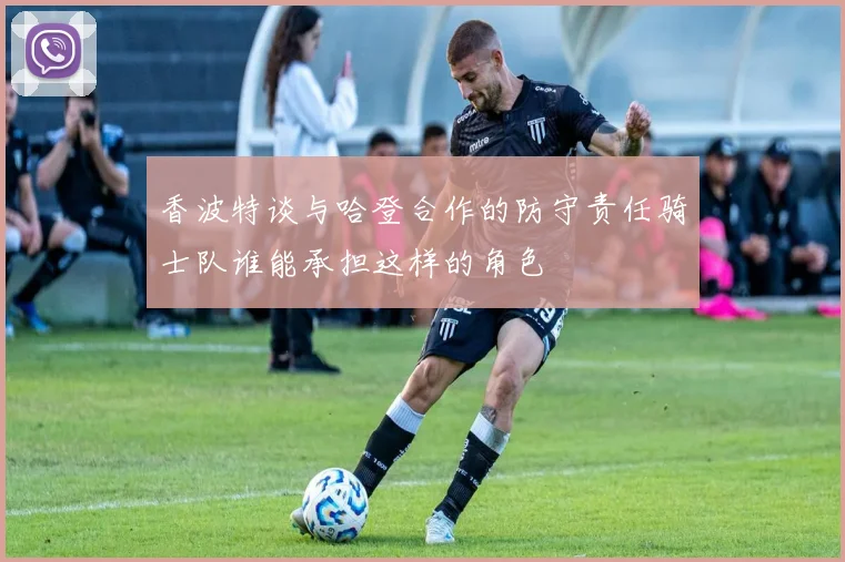 香波特谈与哈登合作的防守责任骑士队谁能承担这样的角色