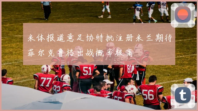 米体报道意足协特批注册米兰期待菲尔克鲁格出战概率极高
