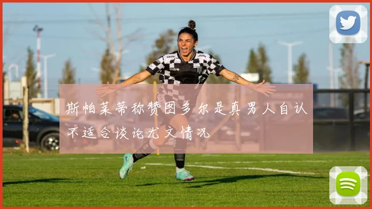 斯帕莱蒂称赞图多尔是真男人自认不适合谈论尤文情况