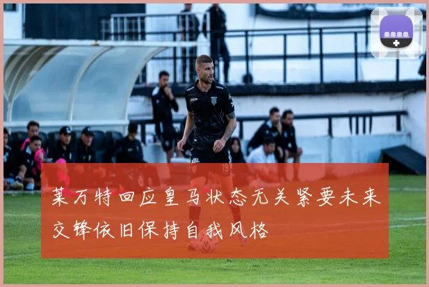 莱万特回应皇马状态无关紧要未来交锋依旧保持自我风格