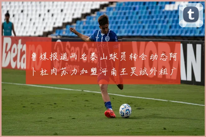 鲁媒报道两名泰山球员转会动态阿卜杜肉苏力加盟河南王昊斌外租广州豹