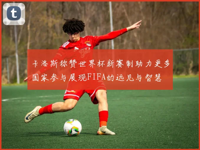卡洛斯称赞世界杯新赛制助力更多国家参与展现FIFA的远见与智慧