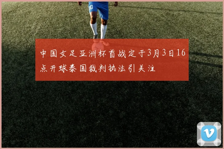 中国女足亚洲杯首战定于3月3日16点开球泰国裁判执法引关注