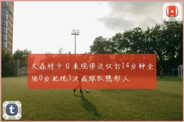文森特今日表现惨淡仅打14分钟全场0分犯规3次成球队隐形人
