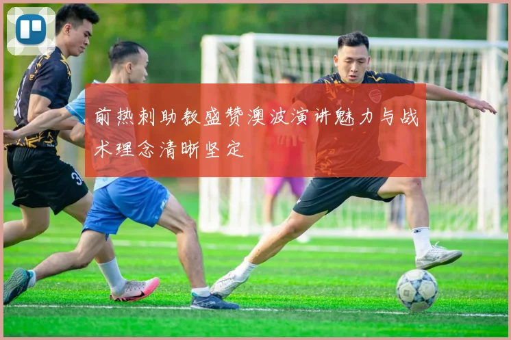前热刺助教盛赞澳波演讲魅力与战术理念清晰坚定
