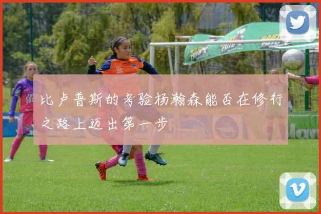 比卢普斯的考验杨瀚森能否在修行之路上迈出第一步