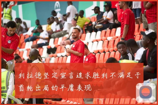 利拉德坚定宣言追求胜利不满足于首轮出局的平庸表现
