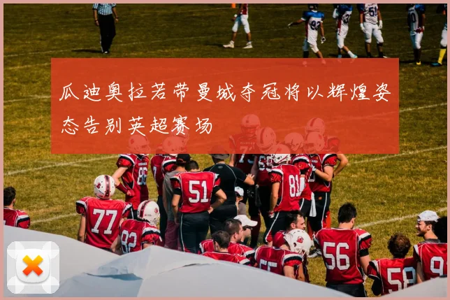瓜迪奥拉若带曼城夺冠将以辉煌姿态告别英超赛场