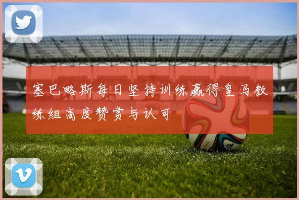 塞巴略斯每日坚持训练赢得皇马教练组高度赞赏与认可