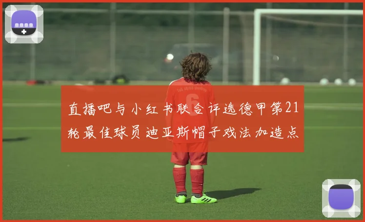 直播吧与小红书联合评选德甲第21轮最佳球员迪亚斯帽子戏法加造点独造五球