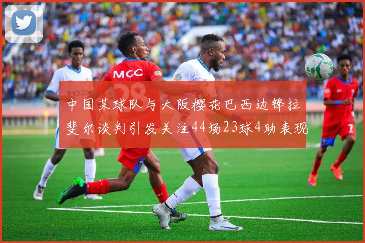 中国某球队与大阪樱花巴西边锋拉斐尔谈判引发关注44场23球4助表现抢眼
