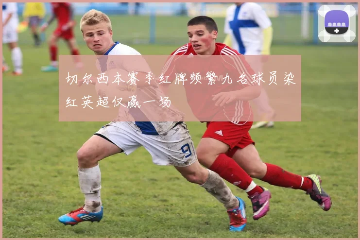 切尔西本赛季红牌频繁九名球员染红英超仅赢一场