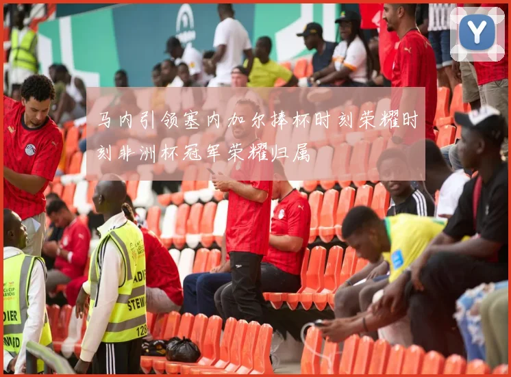 马内引领塞内加尔捧杯时刻荣耀时刻非洲杯冠军荣耀归属