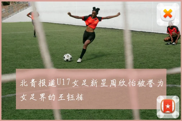 北青报道U17女足新星周欣怡被誉为女足界的王钰栋