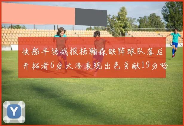 快船半场战报杨瀚森缺阵球队落后开拓者6分大洛表现出色贡献19分哈登也有14分进账