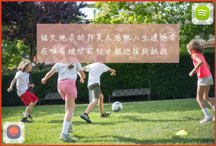 错失绝杀的郭昊文感慨人生遗憾常在唯有继续前行才能迎接新挑战