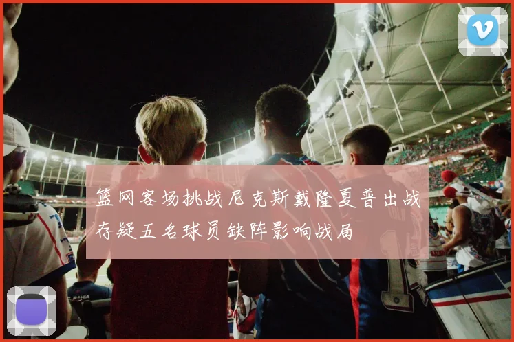 篮网客场挑战尼克斯戴隆夏普出战存疑五名球员缺阵影响战局