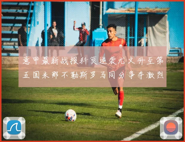 意甲最新战报科莫逆袭尤文升至第五国米那不勒斯罗马同分争夺激烈