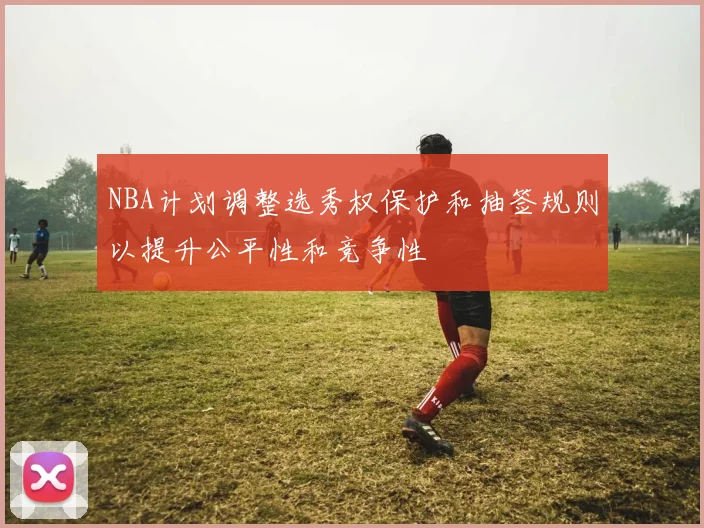 NBA计划调整选秀权保护和抽签规则以提升公平性和竞争性