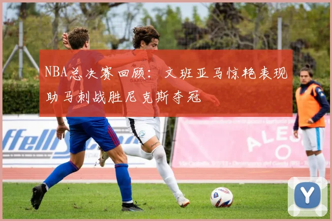 NBA总决赛回顾：文班亚马惊艳表现助马刺战胜尼克斯夺冠
