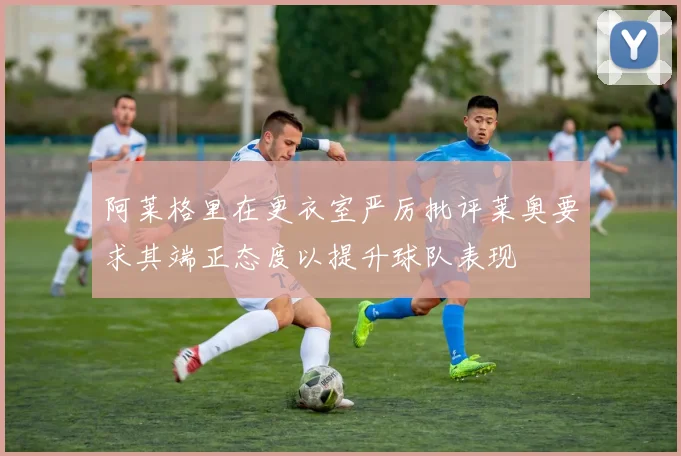 阿莱格里在更衣室严厉批评莱奥要求其端正态度以提升球队表现