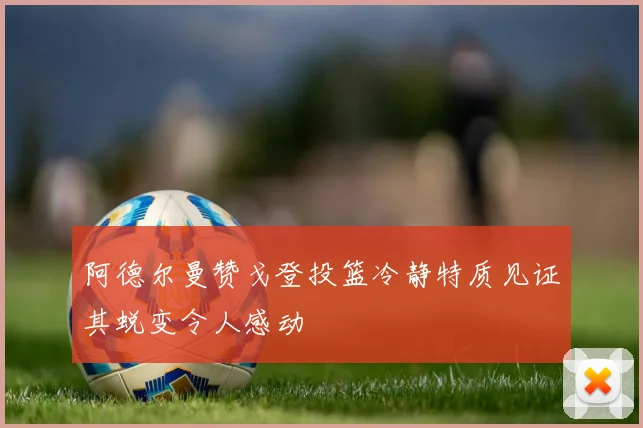 阿德尔曼赞戈登投篮冷静特质见证其蜕变令人感动