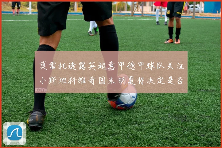 莫雷托透露英超意甲德甲球队关注小斯坦科维奇国米明夏将决定是否回购