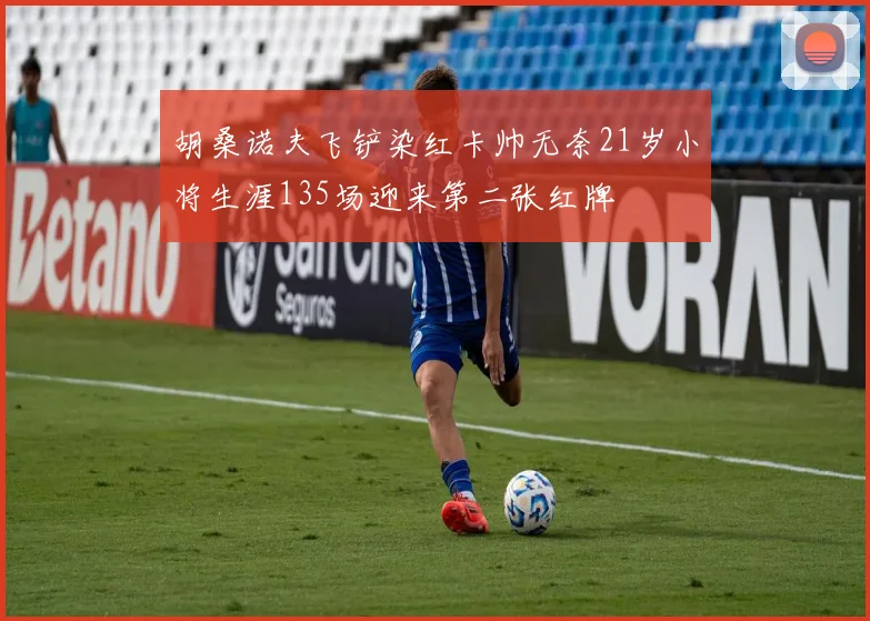 胡桑诺夫飞铲染红卡帅无奈21岁小将生涯135场迎来第二张红牌