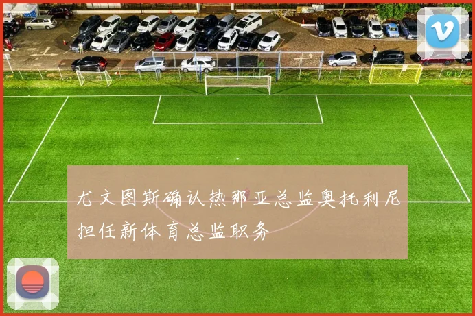 尤文图斯确认热那亚总监奥托利尼担任新体育总监职务