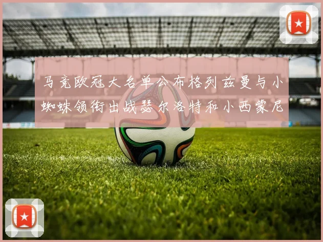 马竞欧冠大名单公布格列兹曼与小蜘蛛领衔出战瑟尔洛特和小西蒙尼在列