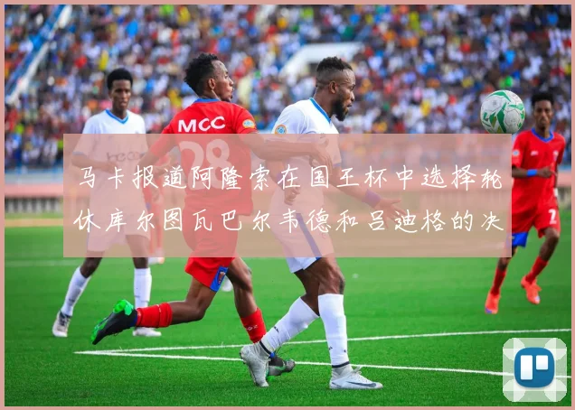 马卡报道阿隆索在国王杯中选择轮休库尔图瓦巴尔韦德和吕迪格的决定